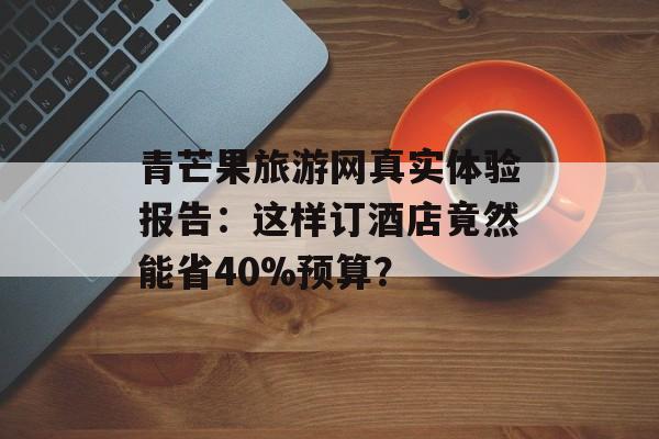 青芒果旅游网真实体验报告：这样订酒店竟然能省40%预算？-第1张图片-