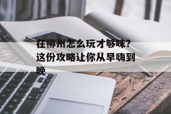 在柳州怎么玩才够味？这份攻略让你从早嗨到晚-第1张图片-