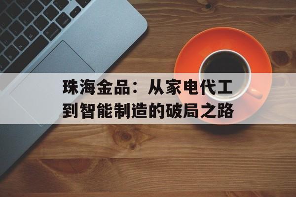 珠海金品：从家电代工到智能制造的破局之路-第1张图片-