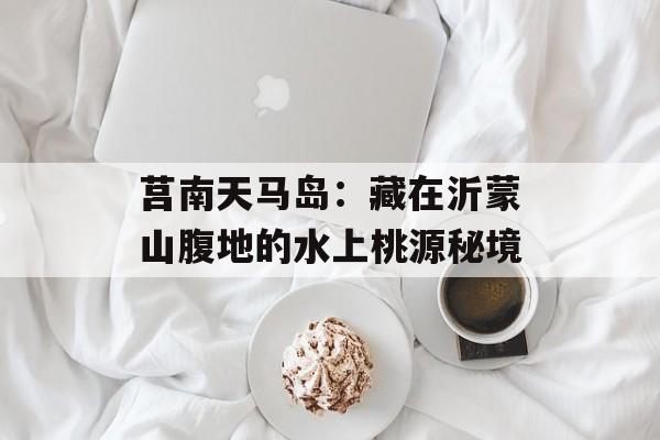 莒南天马岛：藏在沂蒙山腹地的水上桃源秘境-第1张图片-