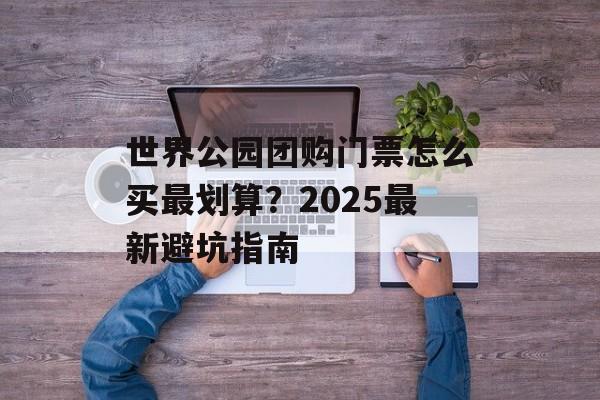 世界公园团购门票怎么买最划算？2025最新避坑指南-第1张图片-