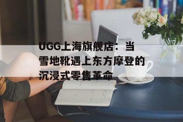 UGG上海旗舰店：当雪地靴遇上东方摩登的沉浸式零售革命-第1张图片-