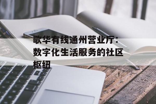 歌华有线通州营业厅：数字化生活服务的社区枢纽-第1张图片-