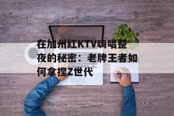 在加州红KTV嗨唱整夜的秘密：老牌王者如何拿捏Z世代-第1张图片-