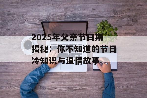 2025年父亲节日期揭秘：你不知道的节日冷知识与温情故事-第1张图片-