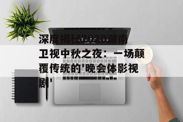 深度揭秘2020湖南卫视中秋之夜：一场颠覆传统的'晚会体影视剧'-第1张图片-