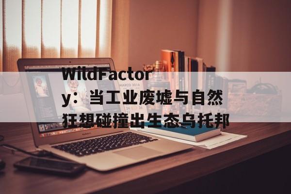 WildFactory：当工业废墟与自然狂想碰撞出生态乌托邦-第1张图片-