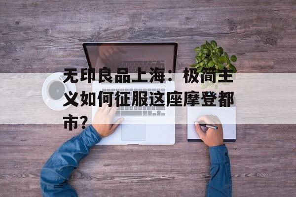 无印良品上海：极简主义如何征服这座摩登都市？-第1张图片-