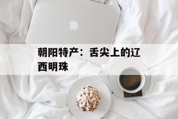 朝阳特产：舌尖上的辽西明珠-第1张图片-