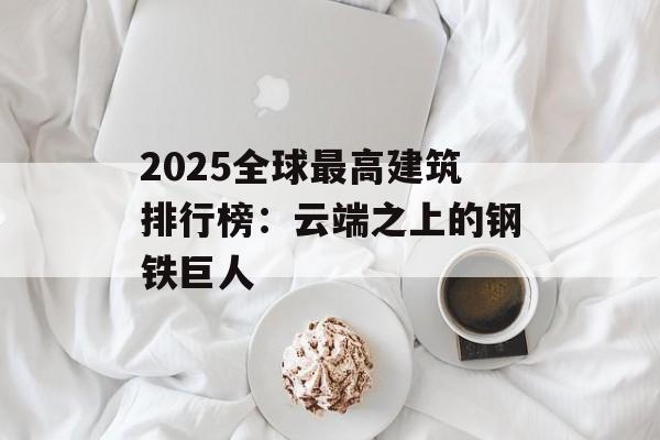 2025全球最高建筑排行榜：云端之上的钢铁巨人-第1张图片-