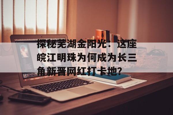 探秘芜湖金阳光：这座皖江明珠为何成为长三角新晋网红打卡地？-第1张图片-