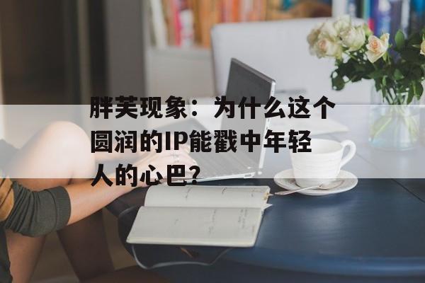 胖芙现象：为什么这个圆润的IP能戳中年轻人的心巴？-第1张图片-