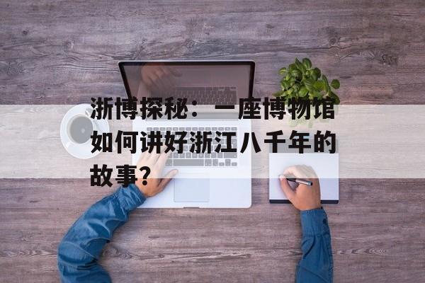 浙博探秘：一座博物馆如何讲好浙江八千年的故事？-第1张图片-