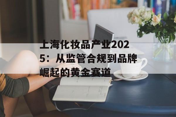上海化妆品产业2025：从监管合规到品牌崛起的黄金赛道-第1张图片-