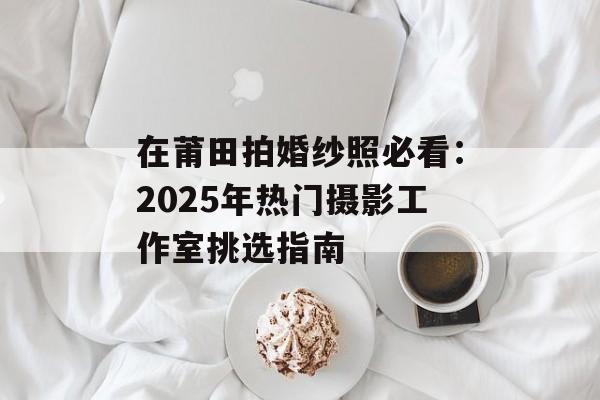 在莆田拍婚纱照必看：2025年热门摄影工作室挑选指南-第1张图片-