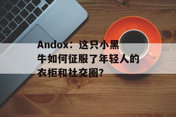 Andox：这只小黑牛如何征服了年轻人的衣柜和社交圈？-第1张图片-