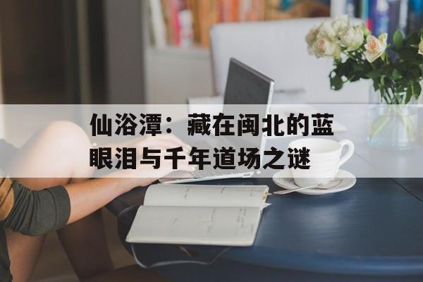 仙浴潭：藏在闽北的蓝眼泪与千年道场之谜-第1张图片-
