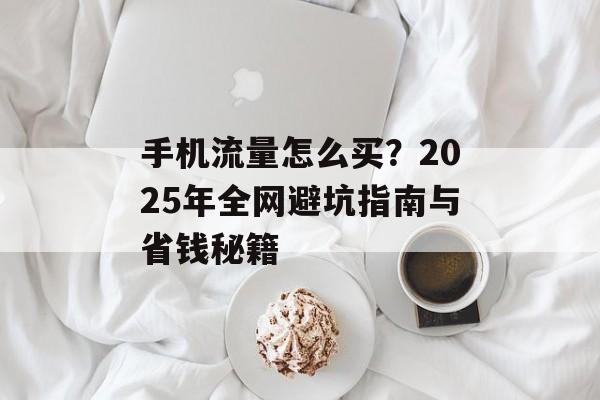 手机流量怎么买？2025年全网避坑指南与省钱秘籍-第1张图片-