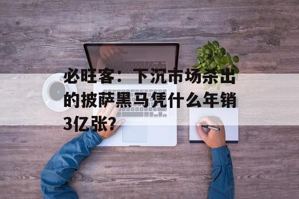 必旺客：下沉市场杀出的披萨黑马凭什么年销3亿张？-第1张图片-