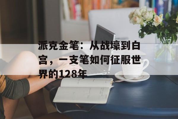 派克金笔：从战壕到白宫，一支笔如何征服世界的128年-第1张图片-