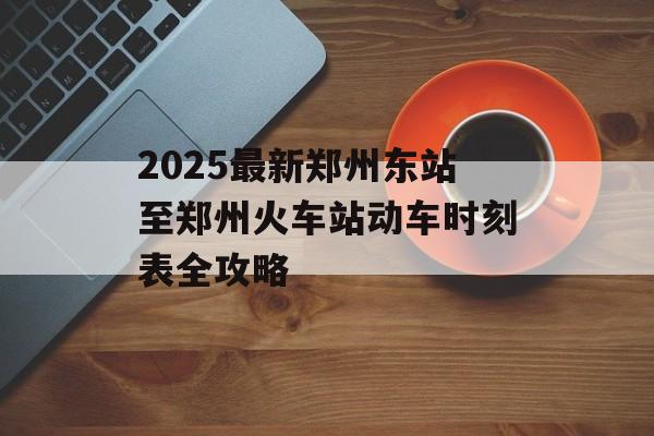 2025最新郑州东站至郑州火车站动车时刻表全攻略-第1张图片-