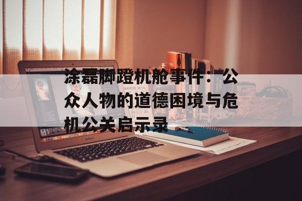 涂磊脚蹬机舱事件：公众人物的道德困境与危机公关启示录-第1张图片-