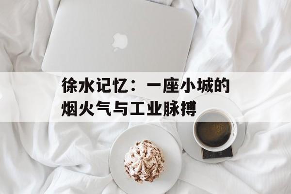 徐水记忆：一座小城的烟火气与工业脉搏-第1张图片-