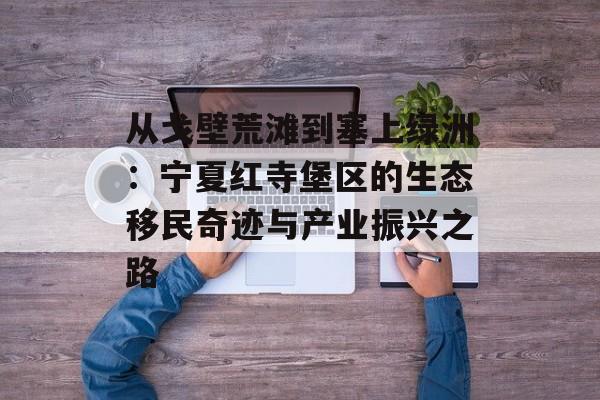 从戈壁荒滩到塞上绿洲：宁夏红寺堡区的生态移民奇迹与产业振兴之路-第1张图片-