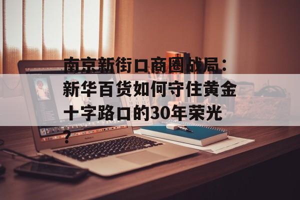 南京新街口商圈战局：新华百货如何守住黄金十字路口的30年荣光？-第1张图片-