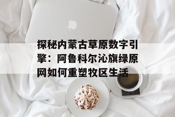 探秘内蒙古草原数字引擎：阿鲁科尔沁旗绿原网如何重塑牧区生活-第1张图片-