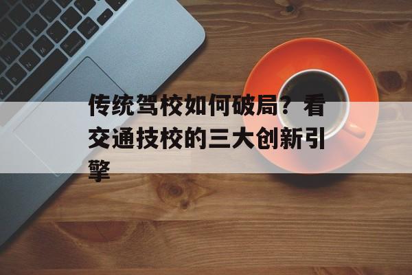 传统驾校如何破局？看交通技校的三大创新引擎-第1张图片-