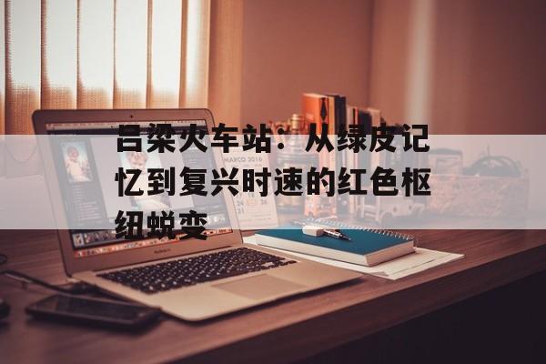 吕梁火车站：从绿皮记忆到复兴时速的红色枢纽蜕变-第1张图片-