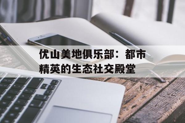 优山美地俱乐部：都市精英的生态社交殿堂-第1张图片-
