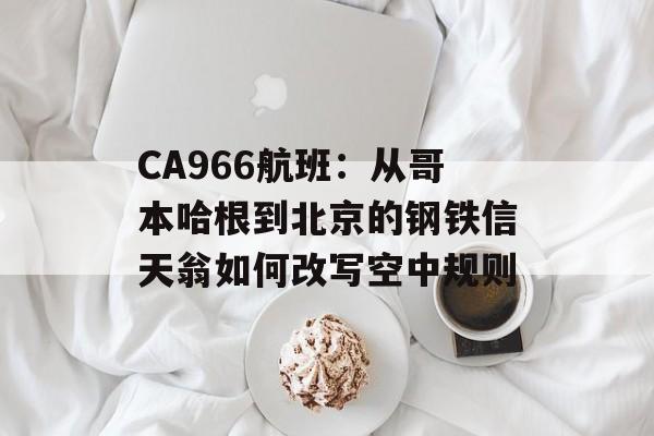 CA966航班：从哥本哈根到北京的钢铁信天翁如何改写空中规则-第1张图片-