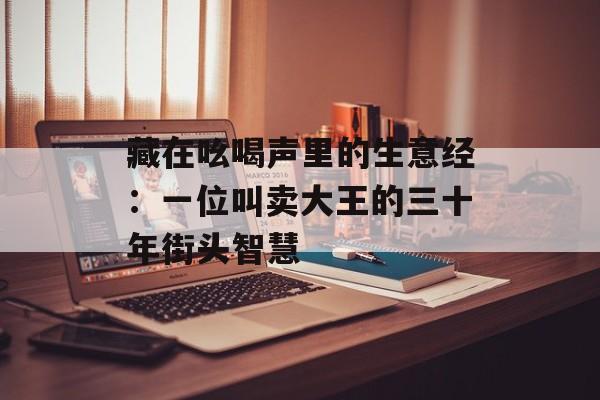 藏在吆喝声里的生意经：一位叫卖大王的三十年街头智慧-第1张图片-
