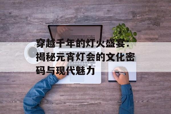 穿越千年的灯火盛宴：揭秘元宵灯会的文化密码与现代魅力-第1张图片-