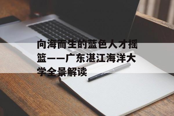 向海而生的蓝色人才摇篮——广东湛江海洋大学全景解读-第1张图片-