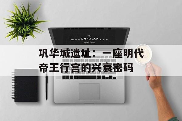 巩华城遗址：一座明代帝王行宫的兴衰密码-第1张图片-