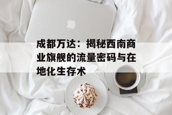 成都万达：揭秘西南商业旗舰的流量密码与在地化生存术-第1张图片-