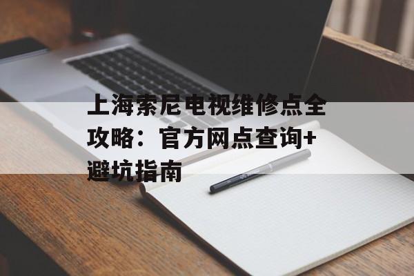 上海索尼电视维修点全攻略：官方网点查询+避坑指南-第1张图片-