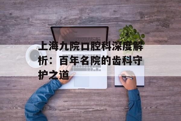 上海九院口腔科深度解析：百年名院的齿科守护之道-第1张图片-