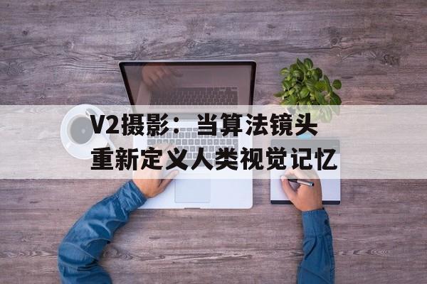 V2摄影：当算法镜头重新定义人类视觉记忆-第1张图片-