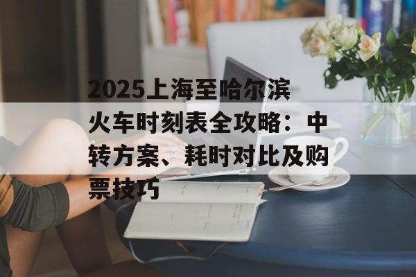 2025上海至哈尔滨火车时刻表全攻略：中转方案、耗时对比及购票技巧-第1张图片-