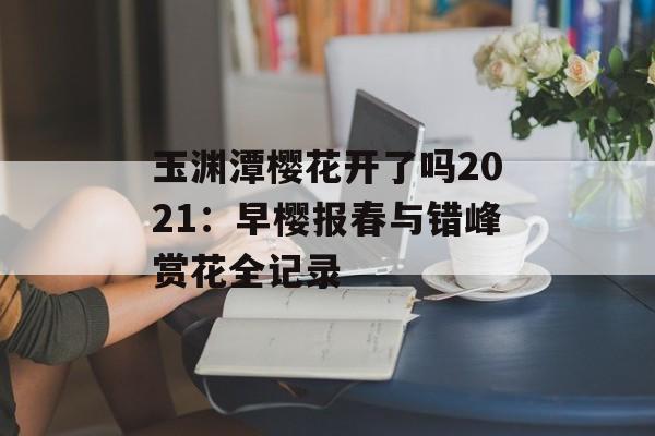 玉渊潭樱花开了吗2021：早樱报春与错峰赏花全记录-第1张图片-