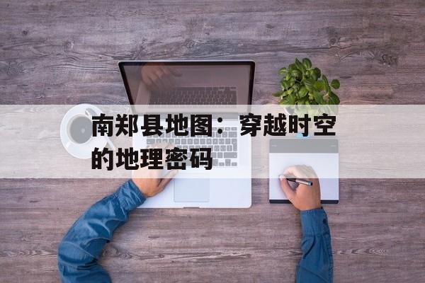 南郑县地图：穿越时空的地理密码-第1张图片-