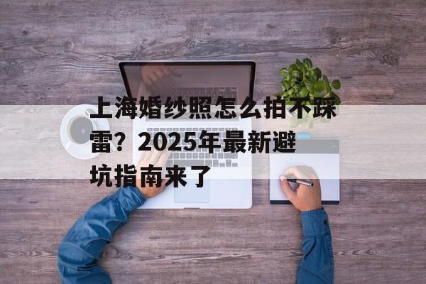上海婚纱照怎么拍不踩雷？2025年最新避坑指南来了-第1张图片-