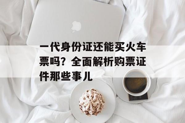 一代身份证还能买火车票吗？全面解析购票证件那些事儿-第1张图片-