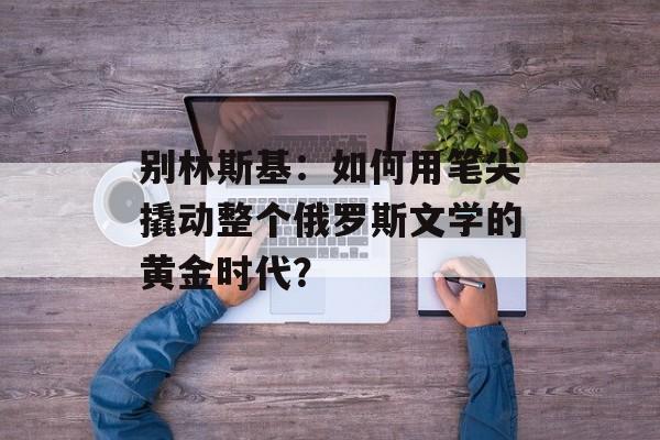 别林斯基：如何用笔尖撬动整个俄罗斯文学的黄金时代？-第1张图片-