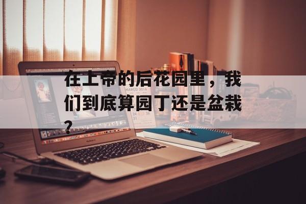 在上帝的后花园里，我们到底算园丁还是盆栽？-第1张图片-
