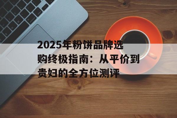 2025年粉饼品牌选购终极指南：从平价到贵妇的全方位测评-第1张图片-